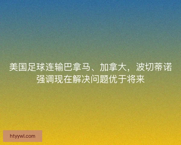美国足球连输巴拿马、加拿大，波切蒂诺强调现在解决问题优于将来