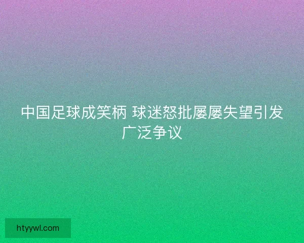 中国足球成笑柄 球迷怒批屡屡失望引发广泛争议