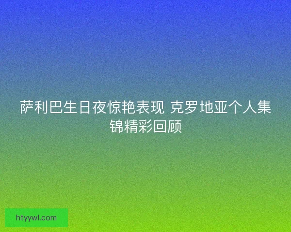 萨利巴生日夜惊艳表现 克罗地亚个人集锦精彩回顾