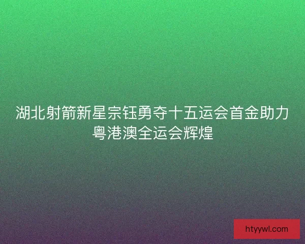 湖北射箭新星宗钰勇夺十五运会首金助力粤港澳全运会辉煌