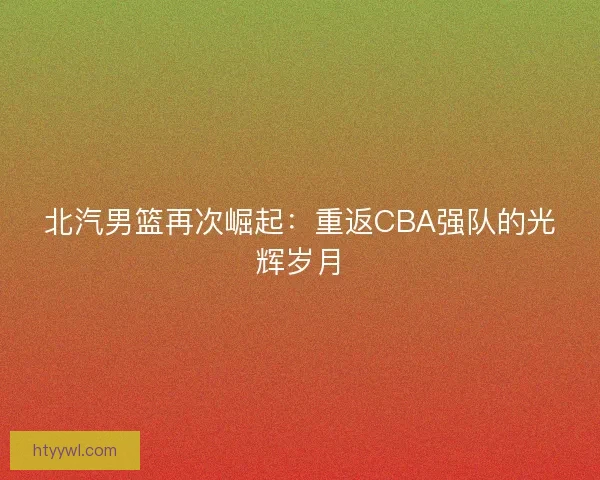 北汽男篮再次崛起：重返CBA强队的光辉岁月