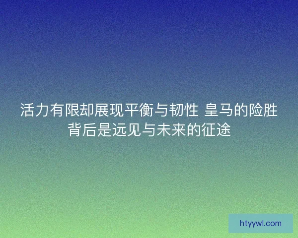 活力有限却展现平衡与韧性 皇马的险胜背后是远见与未来的征途