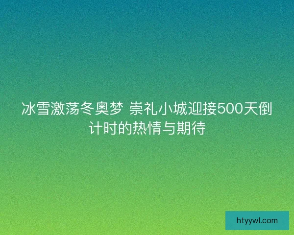 冰雪激荡冬奥梦 崇礼小城迎接500天倒计时的热情与期待