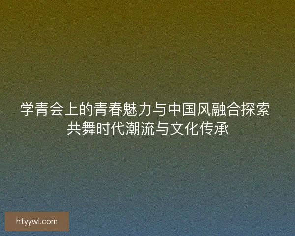 学青会上的青春魅力与中国风融合探索 共舞时代潮流与文化传承