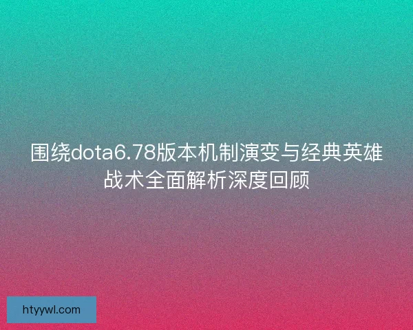 围绕dota6.78版本机制演变与经典英雄战术全面解析深度回顾