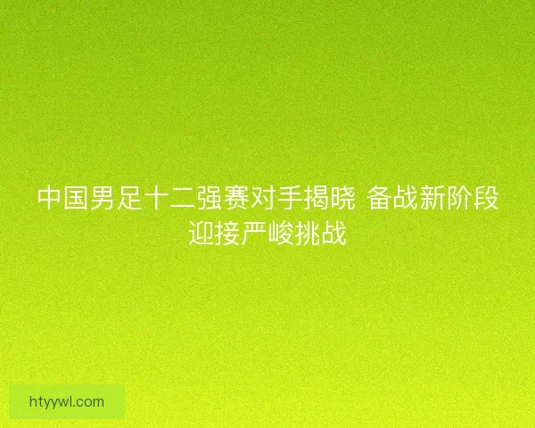 中国男足十二强赛对手揭晓 备战新阶段迎接严峻挑战