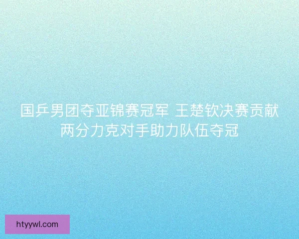 国乒男团夺亚锦赛冠军 王楚钦决赛贡献两分力克对手助力队伍夺冠
