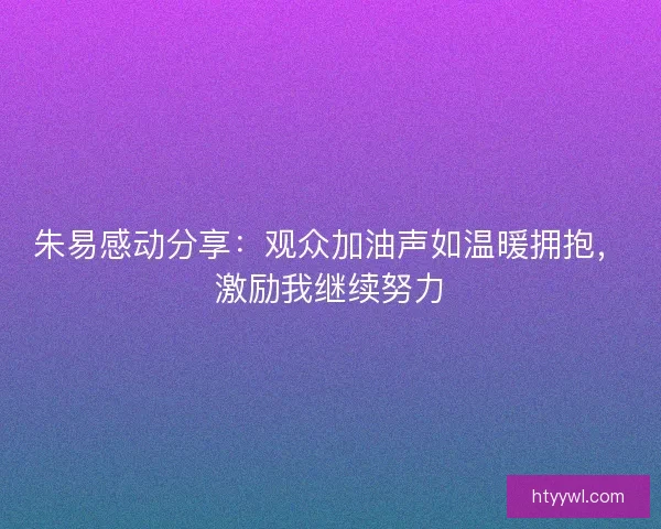 朱易感动分享：观众加油声如温暖拥抱，激励我继续努力