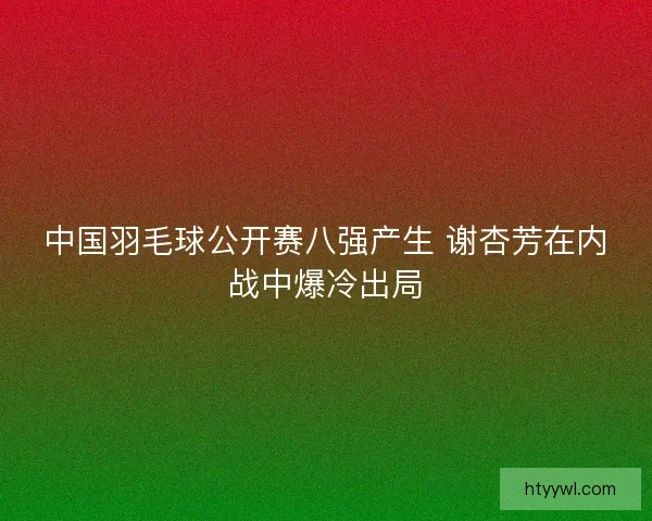 中国羽毛球公开赛八强产生 谢杏芳在内战中爆冷出局